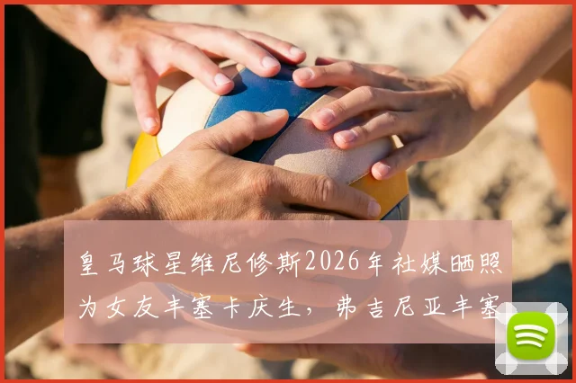 皇马球星维尼修斯2026年社媒晒照为女友丰塞卡庆生,弗吉尼亚丰塞卡个人资料揭秘